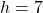 h = 7