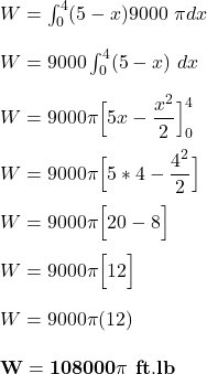 W = \int^4_0 (5-x) 9000 \ \pi dx \\ \\ W = 9000 \int^4_0 (5-x) \ dx \\ \\ W = 9000 \pi \Big [5x - \dfrac{x^2}{2} \Big]^4_0 \\ \\  W = 9000 \pi \Big [5*4- \dfrac{4^2}{2} \Big]  \\ \\  W = 9000 \pi \Big [20-8 \Big]  \\ \\  W = 9000 \pi \Big [12 \Big]  \\ \\  W = 9000 \pi  (12) \\ \\ \mathbf{W = 108000 \pi \ ft.lb}