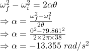 \omega_f^2-\omega_i^2=2\alpha \theta\\\Rightarrow \alpha=\frac{\omega_f^2-\omega_i^2}{2\theta}\\\Rightarrow \alpha=\frac{0^2-79.861^2}{2\times 2\pi \times 38}\\\Rightarrow \alpha=-13.355\ rad/s^2