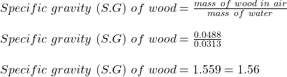 Specific \ gravity\  (S.G) \ of \ wood = \frac{mass \ of \ wood\ in \ air }{mass \ of \  water} \\\\Specific \ gravity\  (S.G) \ of \ wood = \frac{0.0488}{0.0313} \\\\Specific \ gravity\  (S.G) \ of \ wood = 1.559 = 1.56