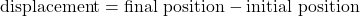 \text{displacement}=\text{final position}-\text{initial position}