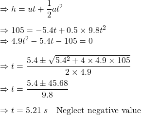 \Rightarrow h=ut+\dfrac{1}{2}at^2\\\\\Rightarrow 105=-5.4t+0.5\times 9.8t^2\\\Rightarrow 4.9t^2-5.4t-105=0\\\\\Rightarrow t=\dfrac{5.4\pm \sqrt{5.4^2+4\times 4.9\times 105}}{2\times 4.9}\\\\\Rightarrow t=\dfrac{5.4\pm 45.68}{9.8}\\\\\Rightarrow t=5.21\ s\quad \text{Neglect negative value}