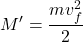 \displaystyle M'=\frac{mv_f^2}{2}