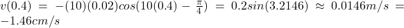 v(0.4)=-(10)(0.02)cos(10(0.4)-\frac{\pi}{4} )=0.2sin(3.2146 )\approx0.0146m/s=-1.46cm/s