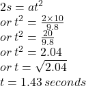 2s = a {t}^{2}  \\ or \:  {t}^{2}  =  \frac{2 \times 10}{9.8}  \\ or \:  {t}^{2}  =  \frac{20}{9.8}  \\ or \:  {t}^{2}  = 2.04 \\ or \: t =  \sqrt{2.04}  \\ t = 1.43 \: seconds